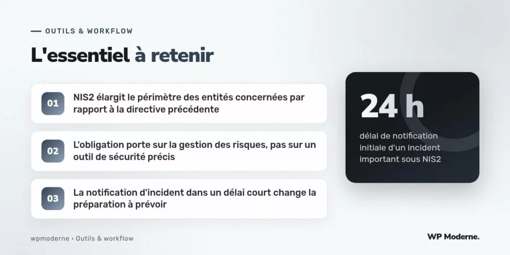 L'essentiel à retenir : NIS2 élargit le périmètre des entités concernées par rapport à la directive précédente ; L'obligation porte sur la gestion des risques, pas sur un outil de sécurité précis ; La notification d'incident dans un délai court change la préparation à prévoir