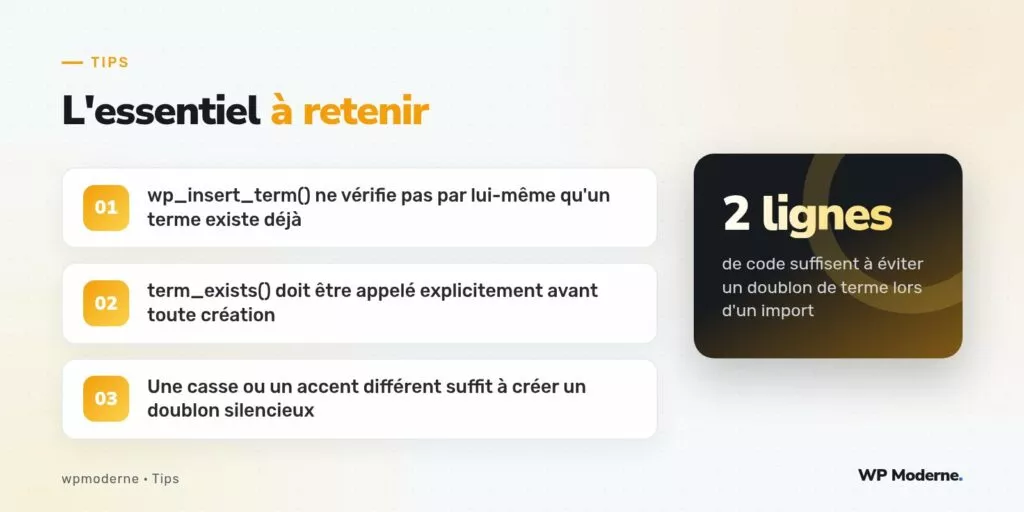L'essentiel à retenir : wp_insert_term() ne vérifie pas par lui-même qu'un terme existe déjà ; term_exists() doit être appelé explicitement avant toute création ; Une casse ou un accent différent suffit à créer un doublon silencieux
