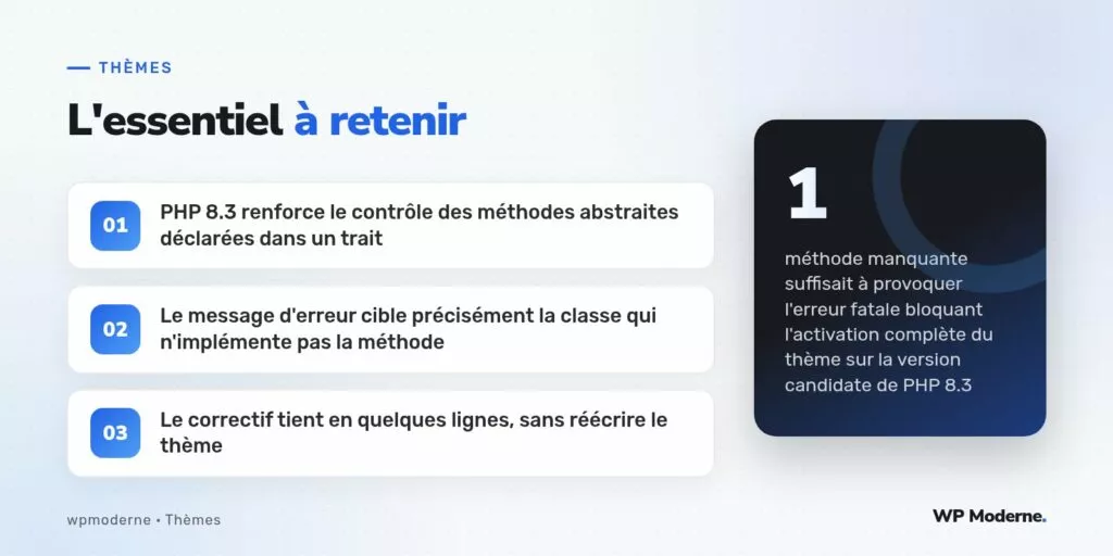 L'essentiel à retenir : PHP 8.3 renforce le contrôle des méthodes abstraites déclarées dans un trait ; Le message d'erreur cible précisément la classe qui n'implémente pas la méthode ; Le correctif tient en quelques lignes, sans réécrire le thème