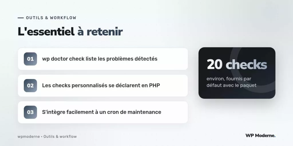 L'essentiel à retenir : wp doctor check liste les problèmes détectés ; Les checks personnalisés se déclarent en PHP ; S'intègre facilement à un cron de maintenance