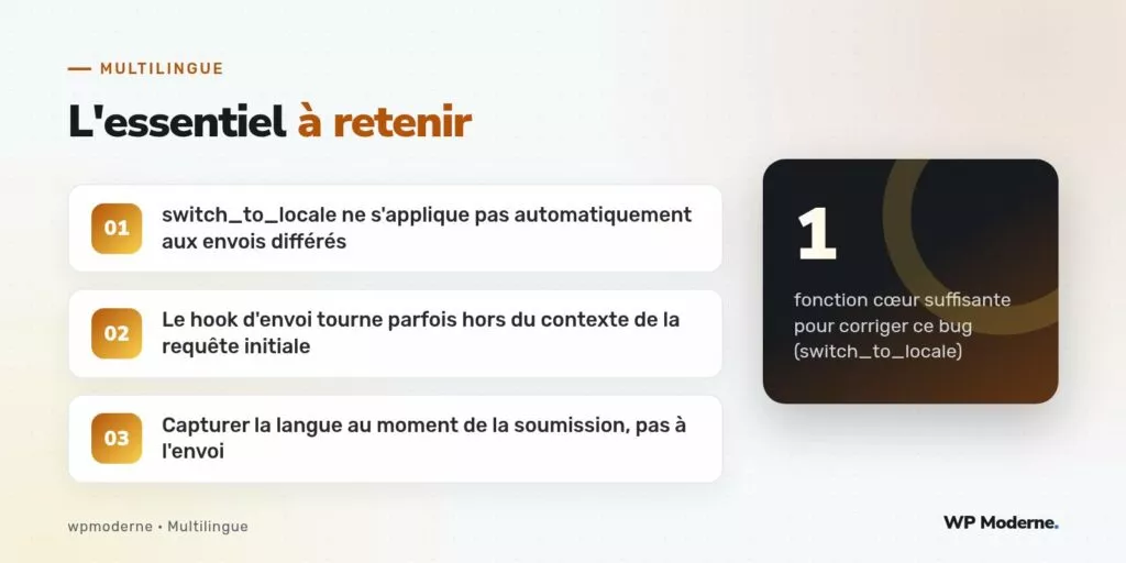 L'essentiel à retenir : switch_to_locale ne s'applique pas automatiquement aux envois différés ; Le hook d'envoi tourne parfois hors du contexte de la requête initiale ; Capturer la langue au moment de la soumission, pas à l'envoi