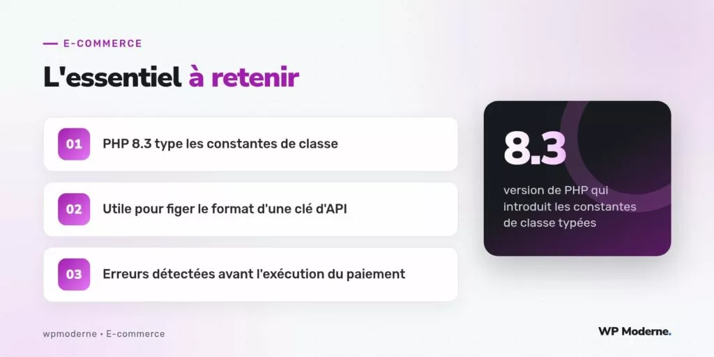 L'essentiel à retenir : PHP 8.3 type les constantes de classe ; Utile pour figer le format d'une clé d'API ; Erreurs détectées avant l'exécution du paiement