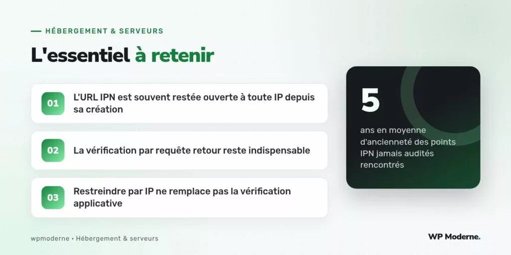 L'essentiel à retenir : L'URL IPN est souvent restée ouverte à toute IP depuis sa création ; La vérification par requête retour reste indispensable ; Restreindre par IP ne remplace pas la vérification applicative