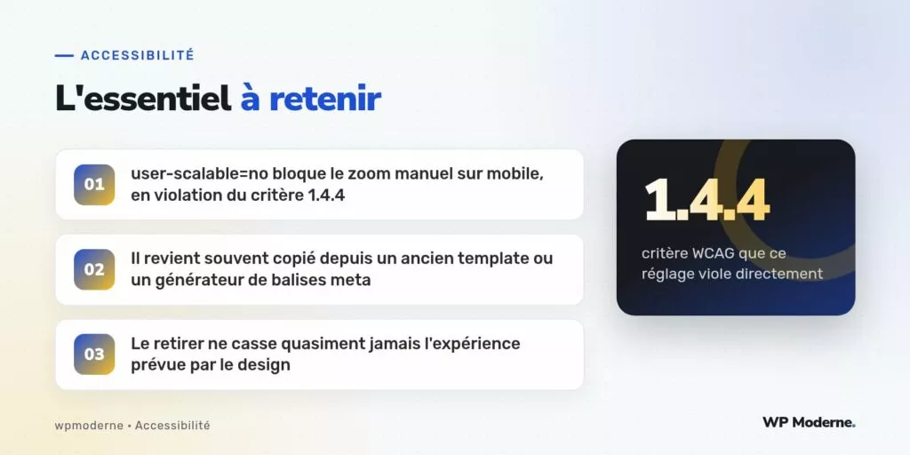 L'essentiel à retenir : user-scalable=no bloque le zoom manuel sur mobile, en violation du critère 1.4.4 ; Il revient souvent copié depuis un ancien template ou un générateur de balises meta ; Le retirer ne casse quasiment jamais l'expérience prévue par le design