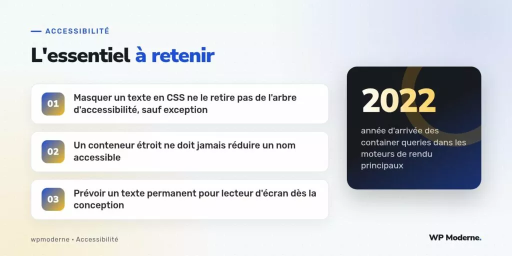 L'essentiel à retenir : Masquer un texte en CSS ne le retire pas de l'arbre d'accessibilité, sauf exception ; Un conteneur étroit ne doit jamais réduire un nom accessible ; Prévoir un texte permanent pour lecteur d'écran dès la conception