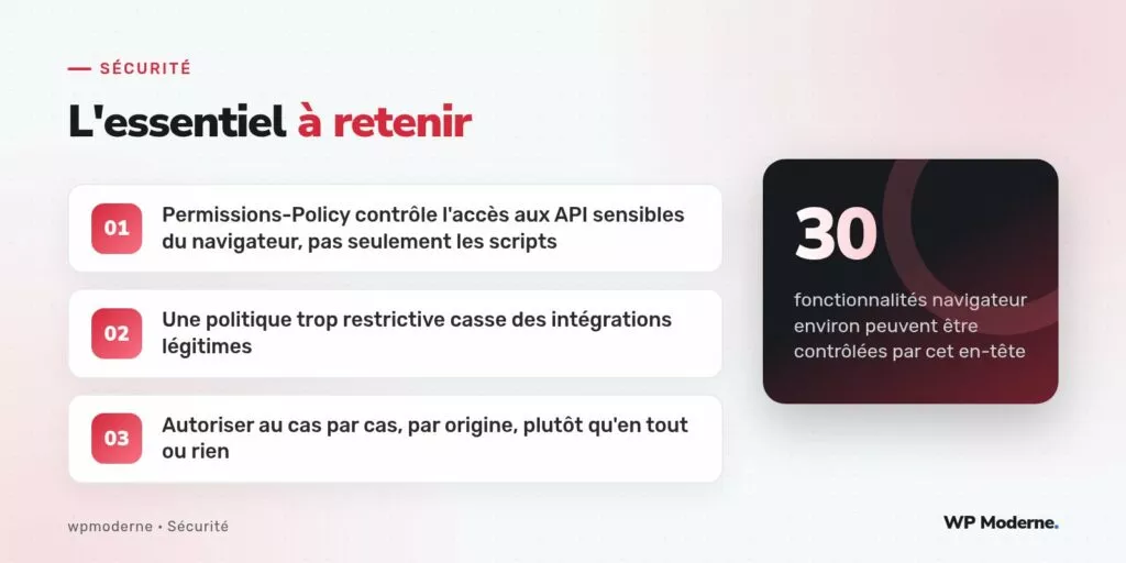 L'essentiel à retenir : Permissions-Policy contrôle l'accès aux API sensibles du navigateur, pas seulement les scripts ; Une politique trop restrictive casse des intégrations légitimes ; Autoriser au cas par cas, par origine, plutôt qu'en tout ou rien