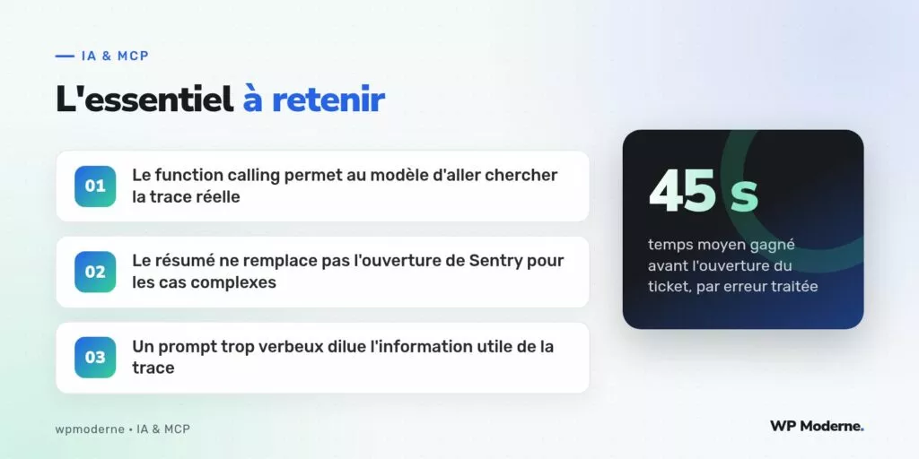 L'essentiel à retenir : Le function calling permet au modèle d'aller chercher la trace réelle ; Le résumé ne remplace pas l'ouverture de Sentry pour les cas complexes ; Un prompt trop verbeux dilue l'information utile de la trace