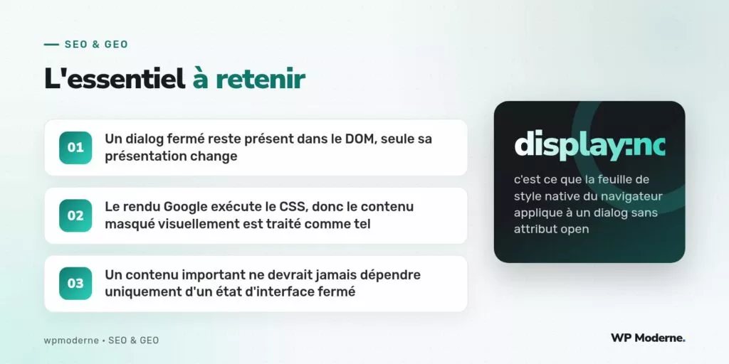 L'essentiel à retenir : Un dialog fermé reste présent dans le DOM, seule sa présentation change ; Le rendu Google exécute le CSS, donc le contenu masqué visuellement est traité comme tel ; Un contenu important ne devrait jamais dépendre uniquement d'un état d'interface fermé