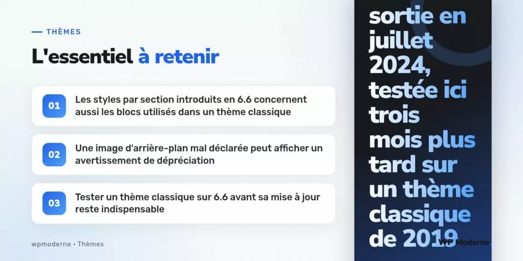 L'essentiel à retenir : Les styles par section introduits en 6.6 concernent aussi les blocs utilisés dans un thème classique ; Une image d'arrière-plan mal déclarée peut afficher un avertissement de dépréciation ; Tester un thème classique sur 6.6 avant sa mise à jour reste indispensable