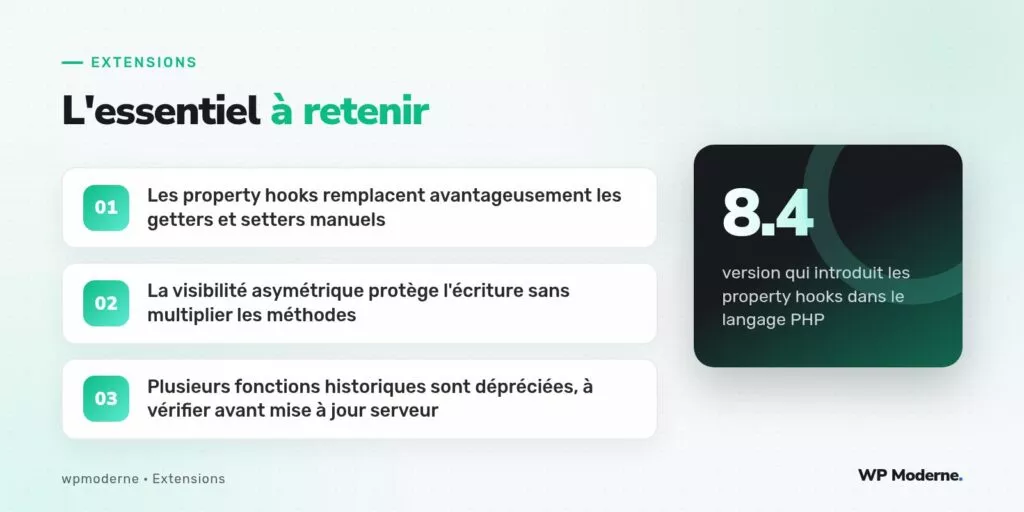 L'essentiel à retenir : Les property hooks remplacent avantageusement les getters et setters manuels ; La visibilité asymétrique protège l'écriture sans multiplier les méthodes ; Plusieurs fonctions historiques sont dépréciées, à vérifier avant mise à jour serveur