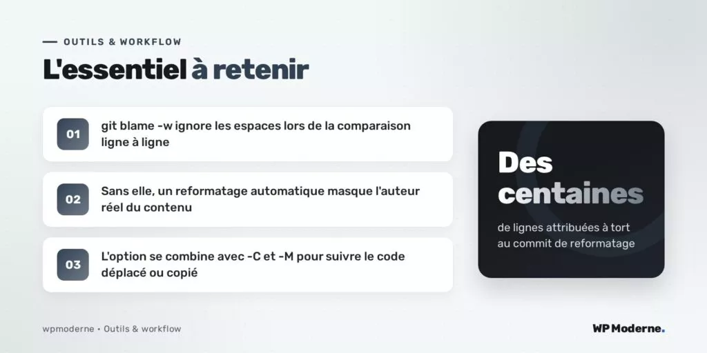 L'essentiel à retenir : git blame -w ignore les espaces lors de la comparaison ligne à ligne ; Sans elle, un reformatage automatique masque l'auteur réel du contenu ; L'option se combine avec -C et -M pour suivre le code déplacé ou copié